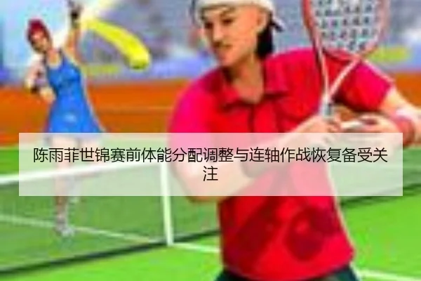 陈雨菲世锦赛前体能分配调整与连轴作战恢复备受关注